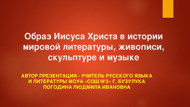 Образ Иисуса Христа в истории мировой литературы, живописи, скульптуре и музыке Автор презентации - учитель русского языка и литературы МОУА «СОШ №3» г. Бузулука Погодина Людмила Ивановна 