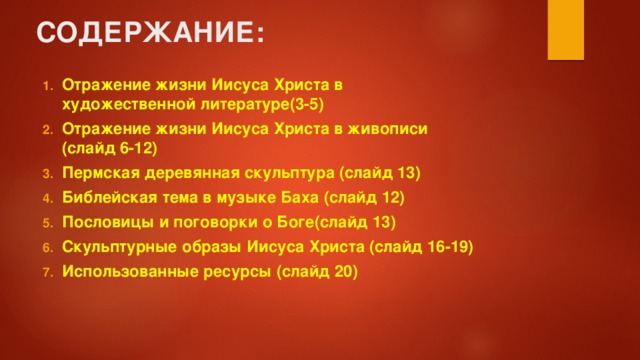 СОДЕРЖАНИЕ: Отражение жизни Иисуса Христа в художественной литературе(3-5) Отражение жизни Иисуса Христа в живописи (слайд 6-12) Пермская деревянная скульптура (слайд 13) Библейская тема в музыке Баха (слайд 12) Пословицы и поговорки о Боге(слайд 13) Скульптурные образы Иисуса Христа (слайд 16-19) Использованные ресурсы (слайд 20)   