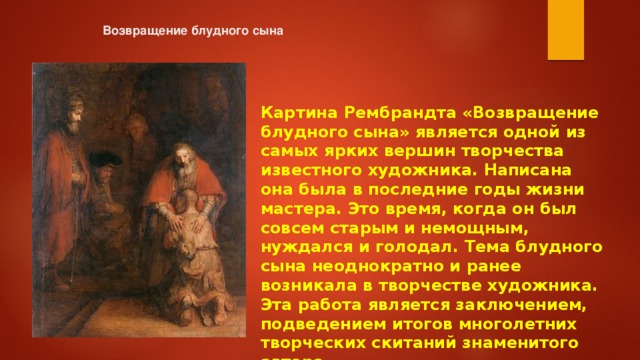 Возвращение блудного сына   Картина Рембрандта «Возвращение блудного сына» является одной из самых ярких вершин творчества известного художника. Написана она была в последние годы жизни мастера. Это время, когда он был совсем старым и немощным, нуждался и голодал. Тема блудного сына неоднократно и ранее возникала в творчестве художника. Эта работа является заключением, подведением итогов многолетних творческих скитаний знаменитого автора 