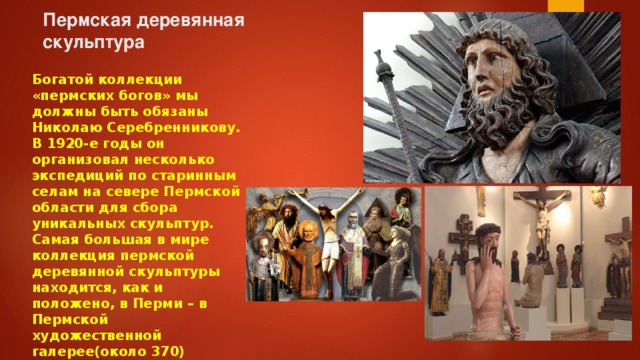 Пермская деревянная скульптура   Богатой коллекции «пермских богов» мы должны быть обязаны Николаю Серебренникову. В 1920-е годы он организовал несколько экспедиций по старинным селам на севере Пермской области для сбора уникальных скульптур. Самая большая в мире коллекция пермской деревянной скульптуры находится, как и положено, в Перми – в Пермской художественной галерее(около 370) 