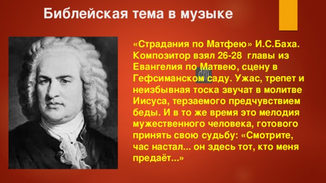 Библейская тема в музыке «Страдания по Матфею» И.С.Баха. Композитор взял 26-28 главы из Евангелия по Матвею, сцену в Гефсиманском саду. Ужас, трепет и неизбывная тоска звучат в молитве Иисуса, терзаемого предчувствием беды. И в то же время это мелодия мужественного человека, готового принять свою судьбу: «Смотрите, час настал... он здесь тот, кто меня предаёт...» 