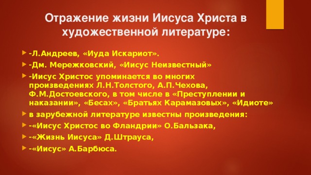 Отражение жизни Иисуса Христа в художественной литературе: -Л.Андреев, «Иуда Искариот». -Дм. Мережковский, «Иисус Неизвестный» -Иисус Христос упоминается во многих произведениях Л.Н.Толстого, А.П.Чехова, Ф.М.Достоевского, в том числе в «Преступлении и наказании», «Бесах», «Братьях Карамазовых», «Идиоте» в зарубежной литературе известны произведения: -«Иисус Христос во Фландрии» О.Бальзака, -«Жизнь Иисуса» Д.Штрауса, -«Иисус» А.Барбюса. 