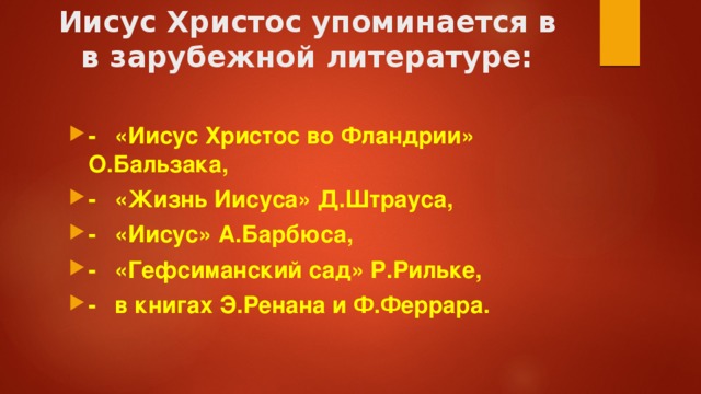 Иисус Христос упоминается в  в зарубежной литературе:   -  «Иисус Христос во Фландрии» О.Бальзака, -  «Жизнь Иисуса» Д.Штрауса, -  «Иисус» А.Барбюса, -  «Гефсиманский сад» Р.Рильке, -  в книгах Э.Ренана и Ф.Феррара. 