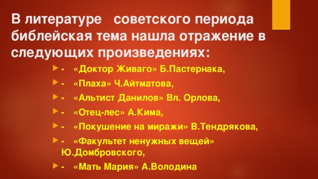 В литературе советского периода библейская тема нашла отражение в следующих произведениях:   -  «Доктор Живаго» Б.Пастернака, -  «Плаха» Ч.Айтматова, -  «Альтист Данилов» Вл. Орлова, -  «Отец-лес» А.Кима, -  «Покушение на миражи» В.Тендрякова, -  «Факультет ненужных вещей» Ю.Домбровского, -  «Мать Мария» А.Володина 