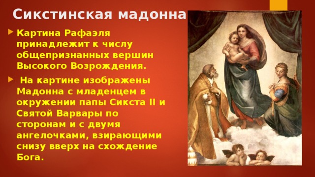 Сикстинская мадонна Картина Рафаэля принадлежит к числу общепризнанных вершин Высокого Возрождения.  На картине изображены Мадонна с младенцем в окружении папы Сикста II и Святой Варвары по сторонам и с двумя ангелочками, взирающими снизу вверх на схождение Бога. 