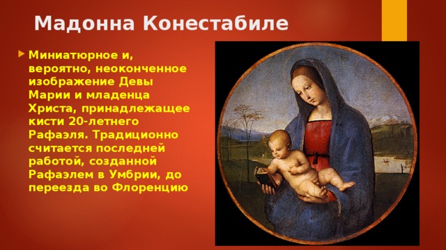 Мадонна Конестабиле   Миниатюрное и, вероятно, неоконченное изображение Девы Марии и младенца Христа, принадлежащее кисти 20-летнего Рафаэля. Традиционно считается последней работой, созданной Рафаэлем в Умбрии, до переезда во Флоренцию 