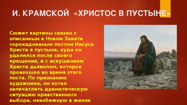 И. КРАМСКОЙ «ХРИСТОС В ПУСТЫНЕ» Сюжет картины связан с описанным в Новом Завете сорокадневным постом Иисуса Христа в пустыне, куда он удалился после своего крещения, и с искушением Христа дьяволом, которое произошло во время этого поста. По признанию художника, он хотел запечатлеть драматическую ситуацию нравственного выбора, неизбежную в жизни каждого человека 