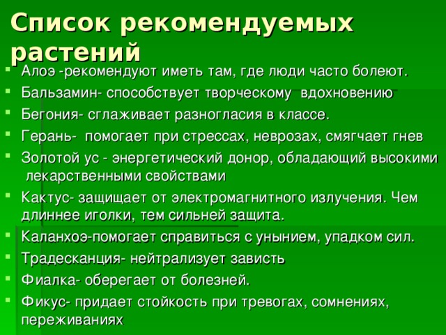 Список рекомендуемых растений Алоэ -рекомендуют иметь там, где люди часто болеют. Бальзамин- способствует творческому вдохновению Бегония- сглаживает разногласия в классе. Герань- помогает при стрессах, неврозах, смягчает гнев Золотой ус - энергетический донор, обладающий высокими лекарственными свойствами Кактус- защищает от электромагнитного излучения. Чем длиннее иголки, тем сильней защита. Каланхоэ-помогает справиться с унынием, упадком сил. Традесканция- нейтрализует зависть Фиалка- оберегает от болезней. Фикус- придает стойкость при тревогах, сомнениях, переживаниях  