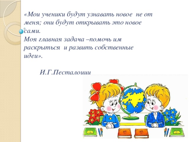 «Мои ученики будут узнавать новое не от меня; они будут открывать это новое сами.  Моя главная задача –помочь им раскрыться и развить собственные идеи».   И.Г.Песталоцци 