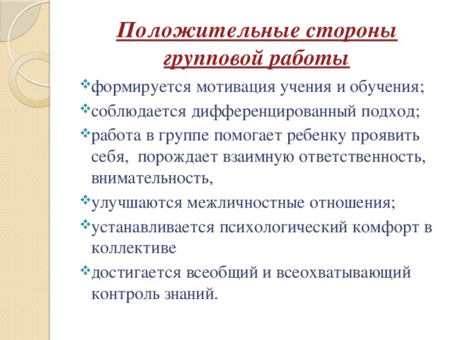 Положительные стороны групповой работы формируется мотивация учения и обучения;   соблюдается дифференцированный подход;   работа в группе помогает ребенку проявить себя,  порождает взаимную ответственность, внимательность, улучшаются межличностные отношения; устанавливается психологический комфорт в коллективе достигается всеобщий и всеохватывающий контроль знаний.   