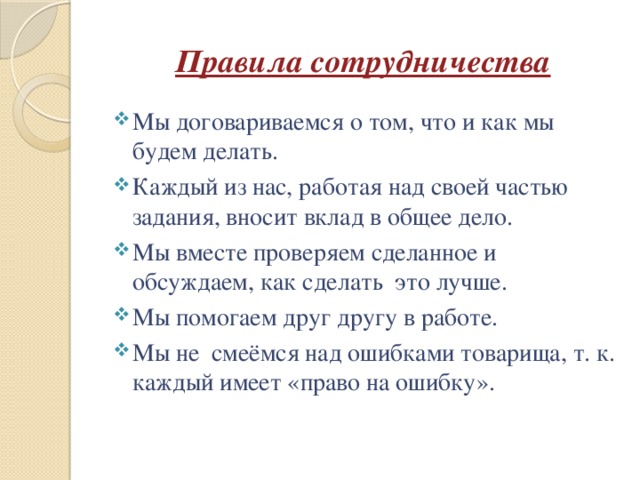 Правила сотрудничества Мы договариваемся о том, что и как мы будем делать. Каждый из нас, работая над своей частью задания, вносит вклад в общее дело. Мы вместе проверяем сделанное и обсуждаем, как сделать это лучше. Мы помогаем друг другу в работе. Мы не смеёмся над ошибками товарища, т. к. каждый имеет «право на ошибку». 