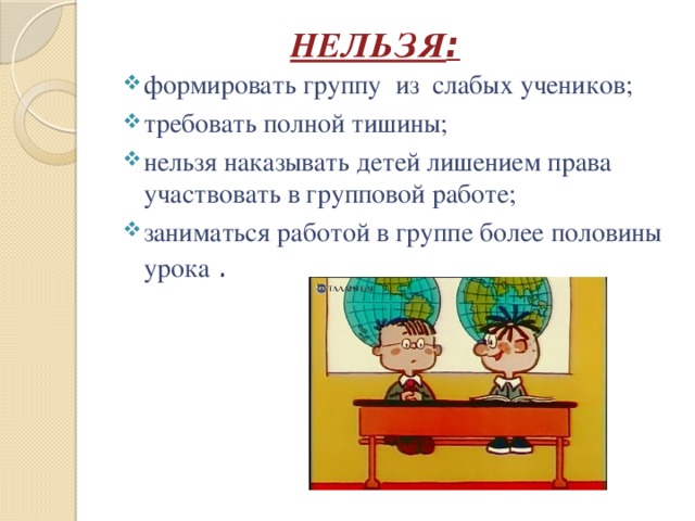 НЕЛЬЗЯ : формировать группу из слабых учеников; требовать полной тишины; нельзя наказывать детей лишением права участвовать в групповой работе; заниматься работой в группе более половины урока . 