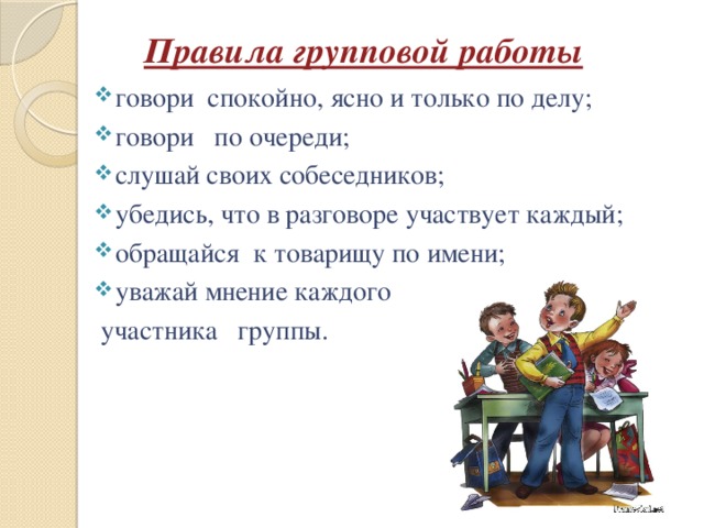 Правила групповой работы говори  спокойно, ясно и только по делу; говори   по очереди; слушай своих собеседников; убедись, что в разговоре участвует каждый; обращайся  к товарищу по имени; уважай мнение каждого  участника группы. 