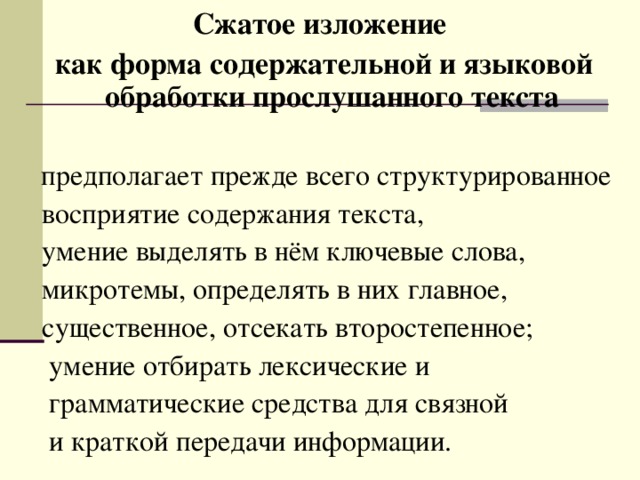  Сжатое изложение  как форма содержательной и языковой обработки прослушанного текста   предполагает прежде всего структурированное  восприятие содержания текста,  умение выделять в нём ключевые слова,  микротемы, определять в них главное,  существенное, отсекать второстепенное;  умение отбирать лексические и  грамматические средства для связной  и краткой передачи информации. 