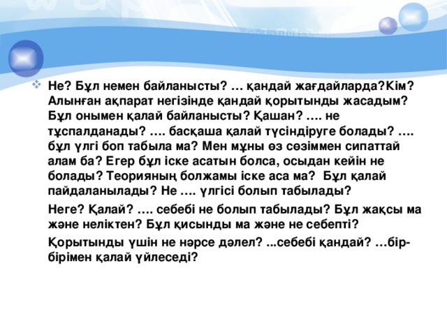 Не? Бұл немен байланысты? … қандай жағдайларда?Кім? Алынған ақпарат негізінде қандай қорытынды жасадым? Бұл онымен қалай байланысты? Қашан? …. не тұспалданады? …. басқаша қалай түсіндіруге болады? …. бұл үлгі боп табыла ма? Мен мұны өз сөзіммен сипаттай алам ба? Егер бұл іске асатын болса, осыдан кейін не болады? Теорияның болжамы іске аса ма? Бұл қалай пайдаланылады? Не …. үлгісі болып табылады?  Неге? Қалай? …. себебі не болып табылады? Бұл жақсы ма және неліктен? Бұл қисынды ма және не себепті?  Қорытынды үшін не нәрсе дәлел? ...себебі қандай? …бір-бірімен қалай үйлеседі?  