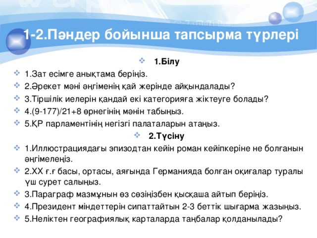 1-2.Пәндер бойынша тапсырма түрлері 1.Білу 1.Зат есімге анықтама беріңіз. 2.Әрекет мәні әңгіменің қай жерінде айқындалады? 3.Тіршілік иелерін қандай екі категорияға жіктеуге болады? 4.(9-177)/21+8 өрнегінің мәнін табыңыз. 5.ҚР парламентінің негізгі палаталарын атаңыз. 2.Түсіну 1.Иллюстрациядағы эпизодтан кейін роман кейіпкеріне не болғанын әңгімелеңіз. 2.ХХ ғ.ғ басы, ортасы, аяғында Германияда болған оқиғалар туралы үш сурет салыңыз. 3.Параграф мазмұнын өз сөзіңізбен қысқаша айтып беріңіз. 4.Президент міндеттерін сипаттайтын 2-3 беттік шығарма жазыңыз. 5.Неліктен географиялық карталарда таңбалар қолданылады? 