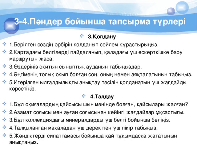 3-4.Пәндер бойынша тапсырма түрлері 3.Қолдану 1.Берілген сөздің әрбірін қолданып сөйлем құрастырыңыз. 2.Картадағы белгілерді пайдаланып, қаладағы үш ескерткішке бару маршрутын жаса. 3.Өздерiңiз оқитын сыныптың ауданын табыңыздар. 4.Әңгіменің толық оқып болған соң, оның немен аяқталатынын табыңыз. 5.Игерілген ылғалдылықты анықтау тәсілін қолданатын үш жағдайды көрсетіңіз. 4.Талдау 1.Бұл оқиғалардың қайсысы шын мәнінде болған, қайсылары жалған? 2.Азамат соғысы мен ауған соғысынан кейiнгi жағдайлар ұқсастығы. 3.Бұл коллекциядағы минералдарды үш белгі бойынша бөліңіз. 4.Талқыланған мақаладан үш дерек пен үш пiкiр табыңыз. 5.Жәндiктердi сипаттамасы бойынша қай тұқымдасқа жататынын анықтаңыз. 