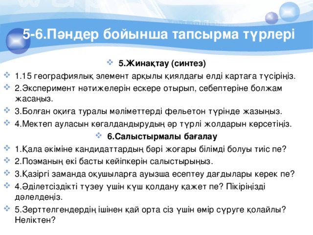 5-6.Пәндер бойынша тапсырма түрлері 5.Жинақтау (синтез) 1.15 географиялық элемент арқылы қиялдағы елдi картаға түсiрiңiз. 2.Эксперимент нәтижелерiн ескере отырып, себептерiне болжам жасаңыз. 3.Болған оқиға туралы мәлiметтердi фельетон түрiнде жазыңыз. 4.Мектеп ауласын көгалдандырудың әр түрлi жолдарын көрсетiңiз. 6.Салыстырмалы бағалау 1.Қала әкiмiне кандидаттардың бәрi жоғары бiлiмдi болуы тиiс пе? 2.Поэманың екi басты кейiпкерiн салыстырыңыз. 3.Қазiргi заманда оқушыларға ауызша есептеу дағдылары керек пе? 4.Әдiлетсiздiктi түзеу үшiн күш қолдану қажет пе? Пiкiрiңiздi дәлелдеңiз. 5.Зерттелгендердiң iшiнен қай орта сiз үшiн өмiр сүруге қолайлы? Нелiктен? 