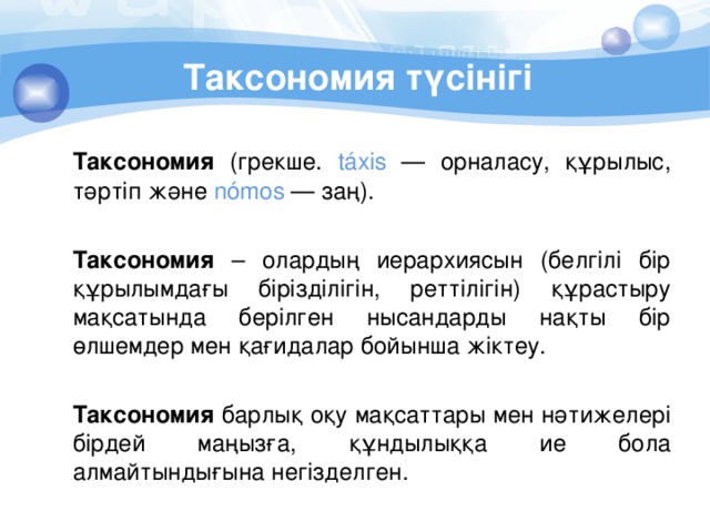 Таксономия түсінігі  Таксономия (грекше. táxis — орналасу, құрылыс, тәртіп және nómos — заң).  Таксономия – олардың иерархиясын (белгілі бір құрылымдағы бірізділігін, реттілігін) құрастыру мақсатында берілген нысандарды нақты бір өлшемдер мен қағидалар бойынша жіктеу.  Таксономия барлық оқу мақсаттары мен нәтижелері бірдей маңызға, құндылыққа ие бола алмайтындығына негізделген. 