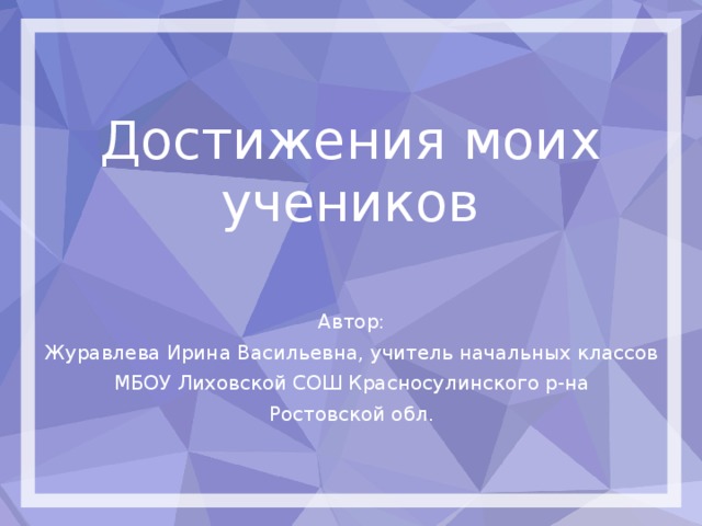 Достижения моих учеников Автор: Журавлева Ирина Васильевна, учитель начальных классов МБОУ Лиховской СОШ Красносулинского р-на Ростовской обл. 