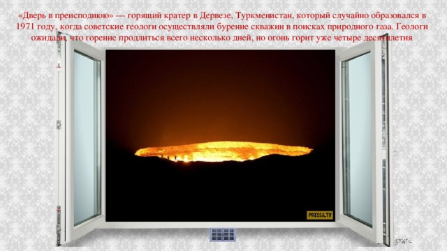 «Дверь в преисподнюю» — горящий кратер в Дервезе, Туркменистан, который случайно образовался в 1971 году, когда советские геологи осуществляли бурение скважин в поисках природного газа. Геологи ожидали, что горение продлиться всего несколько дней, но огонь горит уже четыре десятилетия 