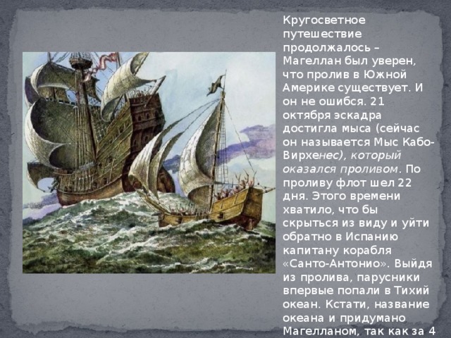 Кругосветное путешествие продолжалось – Магеллан был уверен, что пролив в Южной Америке существует. И он не ошибся. 21 октября эскадра достигла мыса (сейчас он называется Мыс Кабо-Вирхе нес), который оказался проливом . По проливу флот шел 22 дня. Этого времени хватило, что бы скрыться из виду и уйти обратно в Испанию капитану корабля «Санто-Антонио». Выйдя из пролива, парусники впервые попали в Тихий океан. Кстати, название океана и придумано Магелланом, так как за 4 месяца тяжелого перехода по нему, суда ни разу не попали в шторм. 