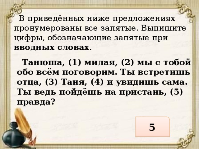  В приведённых ниже предложениях пронумерованы все запятые. Выпишите цифры, обозначающие запятые при вводных словах .  Танюша, (1) милая, (2) мы с тобой обо всём поговорим. Ты встретишь отца, (3) Таня, (4) и увидишь сама. Ты ведь пойдёшь на пристань, (5) правда? 5 