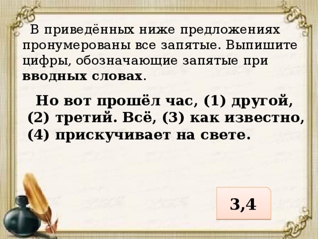  В приведённых ниже предложениях пронумерованы все запятые. Выпишите цифры, обозначающие запятые при вводных словах .  Но вот прошёл час, (1) другой, (2) третий. Всё, (3) как известно, (4) прискучивает на свете. 3,4 