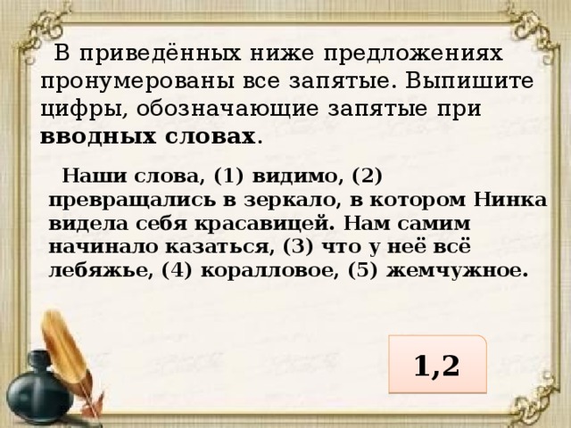  В приведённых ниже предложениях пронумерованы все запятые. Выпишите цифры, обозначающие запятые при вводных словах .  Наши слова, (1) видимо, (2) превращались в зеркало, в котором Нинка видела себя красавицей. Нам самим начинало казаться, (3) что у неё всё лебяжье, (4) коралловое, (5) жемчужное. 1,2 