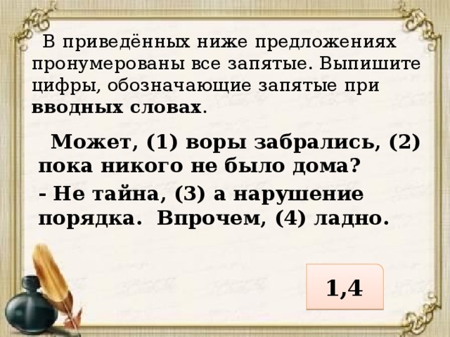  В приведённых ниже предложениях пронумерованы все запятые. Выпишите цифры, обозначающие запятые при вводных словах .  Может, (1) воры забрались, (2) пока никого не было дома? - Не тайна, (3) а нарушение порядка. Впрочем, (4) ладно. 1,4 