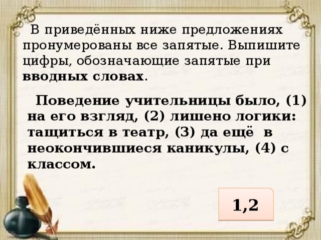 В приведённых ниже предложениях пронумерованы все запятые. Выпишите цифры, обозначающие запятые при вводных словах .  Поведение учительницы было, (1) на его взгляд, (2) лишено логики: тащиться в театр, (3) да ещё в неокончившиеся каникулы, (4) с классом. 1,2 