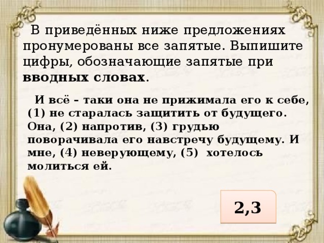  В приведённых ниже предложениях пронумерованы все запятые. Выпишите цифры, обозначающие запятые при вводных словах .  И всё – таки она не прижимала его к себе, (1) не старалась защитить от будущего. Она, (2) напротив, (3) грудью поворачивала его навстречу будущему. И мне, (4) неверующему, (5) хотелось молиться ей. 2,3 