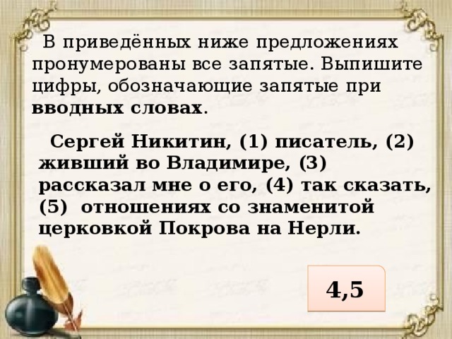  В приведённых ниже предложениях пронумерованы все запятые. Выпишите цифры, обозначающие запятые при вводных словах .  Сергей Никитин, (1) писатель, (2) живший во Владимире, (3) рассказал мне о его, (4) так сказать, (5) отношениях со знаменитой церковкой Покрова на Нерли. 4,5 