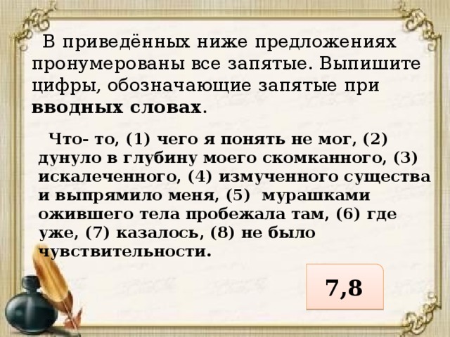  В приведённых ниже предложениях пронумерованы все запятые. Выпишите цифры, обозначающие запятые при вводных словах .  Что- то, (1) чего я понять не мог, (2) дунуло в глубину моего скомканного, (3) искалеченного, (4) измученного существа и выпрямило меня, (5) мурашками ожившего тела пробежала там, (6) где уже, (7) казалось, (8) не было чувствительности. 7,8 