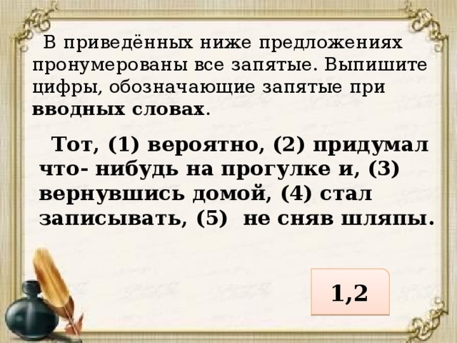 В приведённых ниже предложениях пронумерованы все запятые. Выпишите цифры, обозначающие запятые при вводных словах .  Тот, (1) вероятно, (2) придумал что- нибудь на прогулке и, (3) вернувшись домой, (4) стал записывать, (5) не сняв шляпы. 1,2 