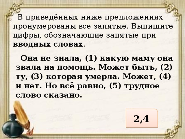  В приведённых ниже предложениях пронумерованы все запятые. Выпишите цифры, обозначающие запятые при вводных словах .  Она не знала, (1) какую маму она звала на помощь. Может быть, (2) ту, (3) которая умерла. Может, (4) и нет. Но всё равно, (5) трудное слово сказано. 2,4 