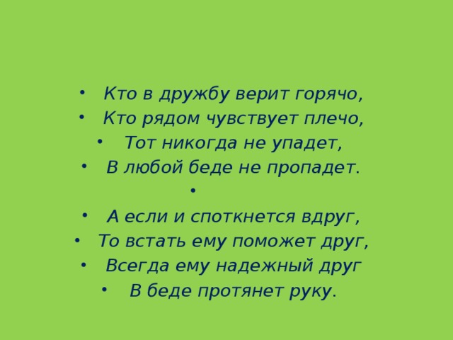 Кто в дружбу верит горячо, Кто рядом чувствует плечо, Тот никогда не упадет, В любой беде не пропадет.   А если и споткнется вдруг, То встать ему поможет друг, Всегда ему надежный друг В беде протянет руку.  