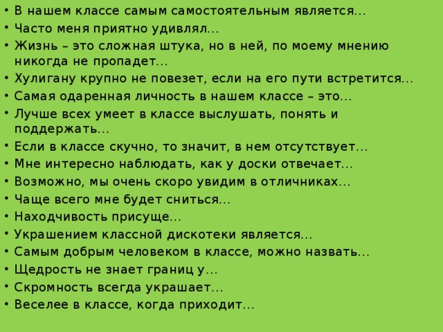 В нашем классе самым самостоятельным является… Часто меня приятно удивлял… Жизнь – это сложная штука, но в ней, по моему мнению никогда не пропадет… Хулигану крупно не повезет, если на его пути встретится… Самая одаренная личность в нашем классе – это… Лучше всех умеет в классе выслушать, понять и поддержать… Если в классе скучно, то значит, в нем отсутствует… Мне интересно наблюдать, как у доски отвечает… Возможно, мы очень скоро увидим в отличниках… Чаще всего мне будет сниться… Находчивость присуще… Украшением классной дискотеки является… Самым добрым человеком в классе, можно назвать… Щедрость не знает границ у… Скромность всегда украшает… Веселее в классе, когда приходит…   