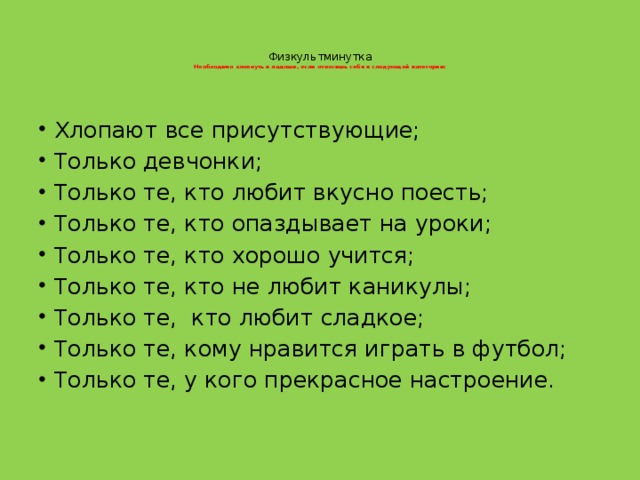   Физкультминутка  Необходимо хлопнуть в ладоши, если относишь себя к следующей категории:    Хлопают все присутствующие; Только девчонки; Только те, кто любит вкусно поесть; Только те, кто опаздывает на уроки; Только те, кто хорошо учится; Только те, кто не любит каникулы; Только те, кто любит сладкое; Только те, кому нравится играть в футбол; Только те, у кого прекрасное настроение.   