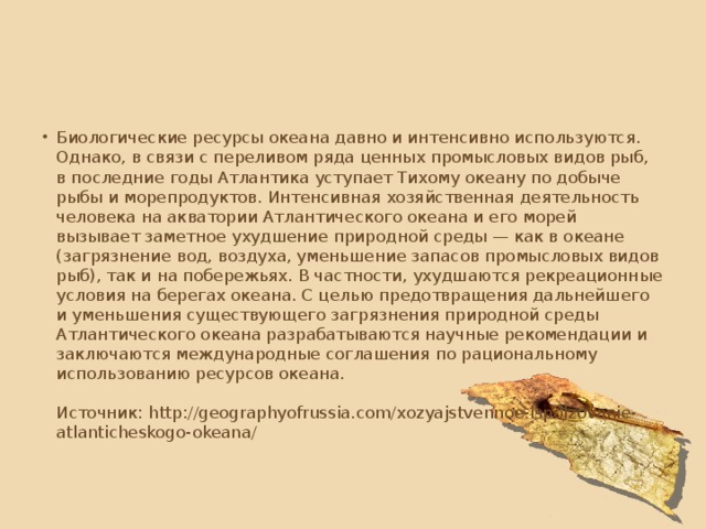Биологические ресурсы океана давно и интенсивно используются. Однако, в связи с переливом ряда ценных промысловых видов рыб, в последние годы Атлантика уступает Тихому океану по добыче рыбы и морепродуктов. Интенсивная хозяйственная деятельность человека на акватории Атлантического океана и его морей вызывает заметное ухудшение природной среды — как в океане (загрязнение вод, воздуха, уменьшение запасов промысловых видов рыб), так и на побережьях. В частности, ухудшаются рекреационные условия на берегах океана. С целью предотвращения дальнейшего и уменьшения существующего загрязнения природной среды Атлантического океана разрабатываются научные рекомендации и заключаются международные соглашения по рациональному использованию ресурсов океана.    Источник: http://geographyofrussia.com/xozyajstvennoe-ispolzovanie-atlanticheskogo-okeana/   