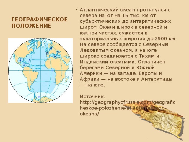 Географическое положение Атлантический океан протянулся с севера на юг на 16 тыс. км от субарктических до антарктических широт. Океан широк в северной и южной частях, сужается в экваториальных широтах до 2900 км. На севере сообщается с Северным Ледовитым океаном, а на юге широко соединяется с Тихим и Индийским океанами. Ограничен берегами Северной и Южной Америки — на западе, Европы и Африки — на востоке и Антарктиды — на юге.    Источник: http://geographyofrussia.com/geograficheskoe-polozhenie-atlanticheskogo-okeana/   