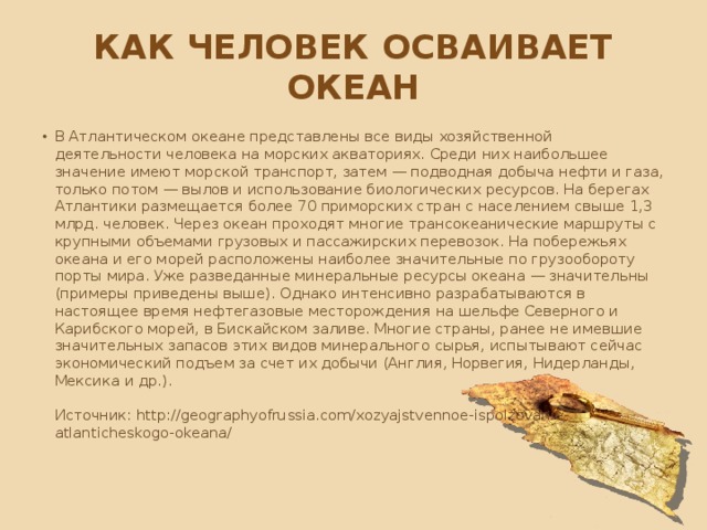 Как человек осваивает океан В Атлантическом океане представлены все виды хозяйственной деятельности человека на морских акваториях. Среди них наибольшее значение имеют морской транспорт, затем — подводная добыча нефти и газа, только потом — вылов и использование биологических ресурсов. На берегах Атлантики размещается более 70 приморских стран с населением свыше 1,3 млрд. человек. Через океан проходят многие трансокеанические маршруты с крупными объемами грузовых и пассажирских перевозок. На побережьях океана и его морей расположены наиболее значительные по грузообороту порты мира. Уже разведанные минеральные ресурсы океана — значительны (приме­ры приведены выше). Однако интенсивно разрабатываются в настоящее время нефтегазовые месторождения на шельфе Северного и Карибского морей, в Бискайском заливе. Многие страны, ранее не имевшие значительных запасов этих видов минерального сырья, испытывают сейчас экономический подъем за счет их добычи (Англия, Норвегия, Нидерланды, Мексика и др.).    Источник: http://geographyofrussia.com/xozyajstvennoe-ispolzovanie-atlanticheskogo-okeana/   