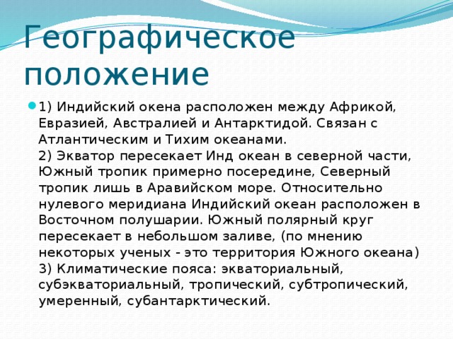 Географическое положение 1) Индийский окена расположен между Африкой, Евразией, Австралией и Антарктидой. Связан с Атлантическим и Тихим океанами.  2) Экватор пересекает Инд океан в северной части, Южный тропик примерно посередине, Северный тропик лишь в Аравийском море. Относительно нулевого меридиана Индийский океан расположен в Восточном полушарии. Южный полярный круг пересекает в небольшом заливе, (по мнению некоторых ученых - это территория Южного океана)  3) Климатические пояса: экваториальный, субэкваториальный, тропический, субтропический, умеренный, субантарктический. 