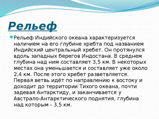 Рельеф Рельеф Индийского океана характеризуется наличием на его глубине хребта под названием Индийский центральный хребет. Он протянулся вдоль западных берегов Индостана. В среднем глубина над ним составляет 3,5 км. В некоторых местах она уменьшается и составляет уже около 2,4 км. После этого хребет разветвляется. Первая ветвь идёт по направлению к востоку и доходит до территории Тихого океана, почти задевая Антарктиду, и заканчивается у Австрало-Антарктического поднятия, глубина над которым - 3,5 км. 