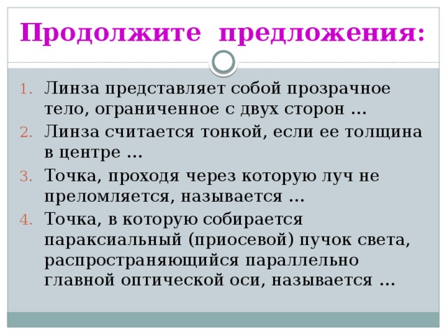 Продолжите предложения: Линза представляет собой прозрачное тело, ограниченное с двух сторон … Линза считается тонкой, если ее толщина в центре … Точка, проходя через которую луч не преломляется, называется … Точка, в которую собирается параксиальный (приосевой) пучок света, распространяющийся параллельно главной оптической оси, называется … 