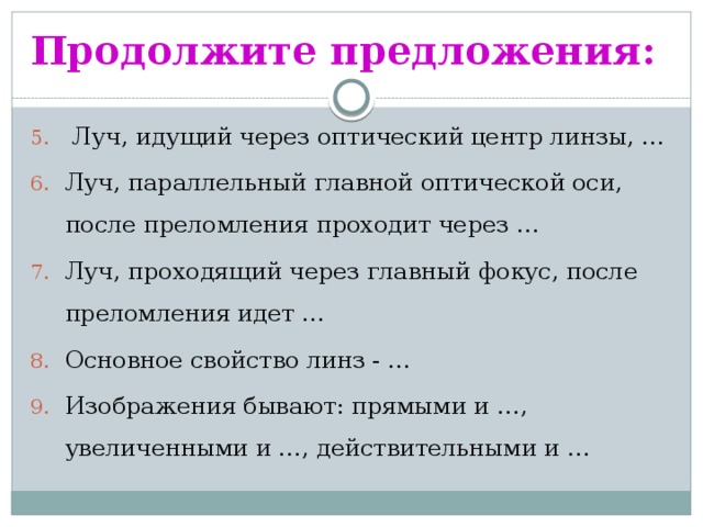 Продолжите предложения:  Луч, идущий через оптический центр линзы, … Луч, параллельный главной оптической оси, после преломления проходит через … Луч, проходящий через главный фокус, после преломления идет … Основное свойство линз - … Изображения бывают: прямыми и …, увеличенными и …, действительными и … 