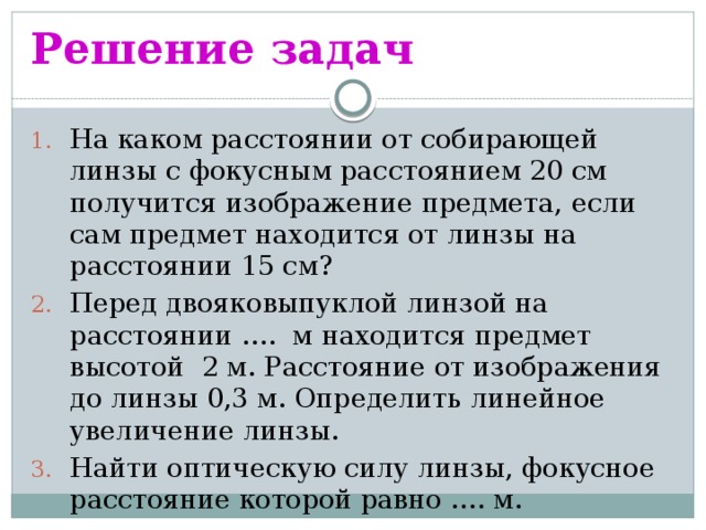 Решение задач На каком расстоянии от собирающей линзы с фокусным расстоянием 20 см получится изображение предмета, если сам предмет находится от линзы на расстоянии 15 см? Перед двояковыпуклой линзой на расстоянии …. м находится предмет высотой 2 м. Расстояние от изображения до линзы 0,3 м. Определить линейное увеличение линзы. Найти оптическую силу линзы, фокусное расстояние которой равно …. м. 