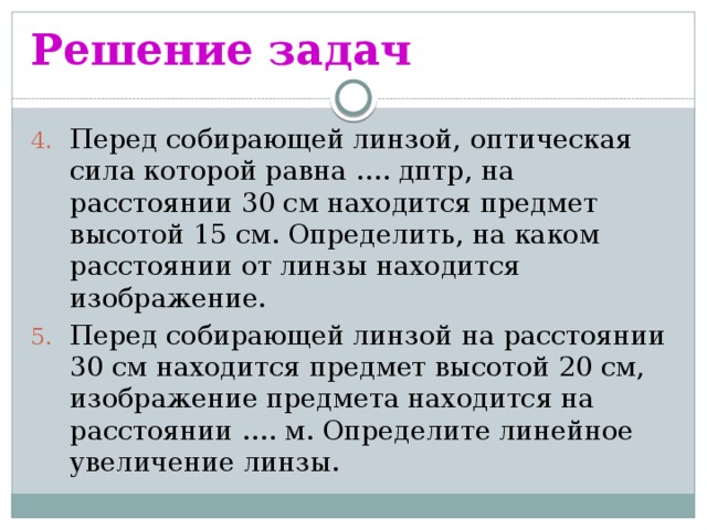 Решение задач Перед собирающей линзой, оптическая сила которой равна …. дптр, на расстоянии 30 см находится предмет высотой 15 см. Определить, на каком расстоянии от линзы находится изображение. Перед собирающей линзой на расстоянии 30 см находится предмет высотой 20 см, изображение предмета находится на расстоянии …. м. Определите линейное увеличение линзы. 