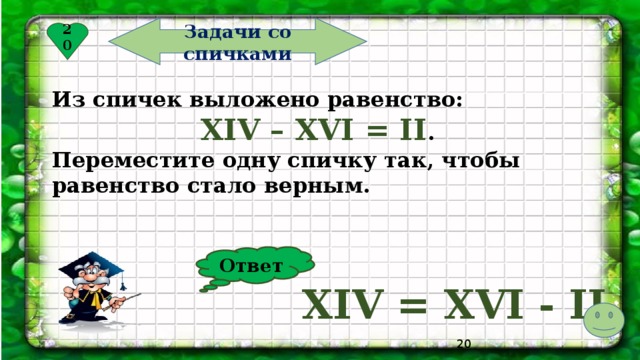 Задачи со спичками 20 Из спичек выложено равенство: XIV – XVI = II . Переместите одну спичку так, чтобы равенство стало верным. Ответ XIV = XVI - II