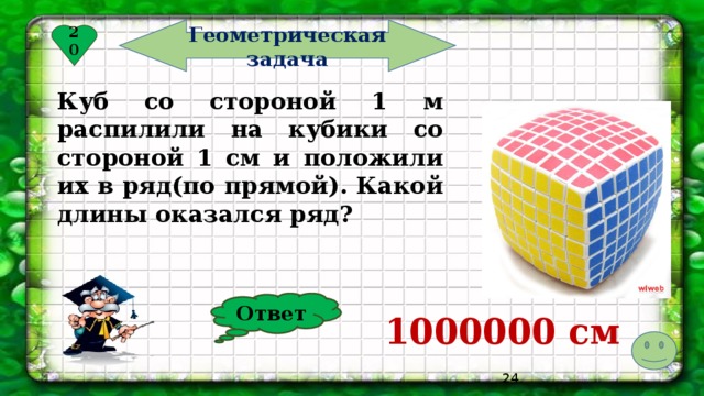 Геометрическая задача 20 Куб со стороной 1 м распилили на кубики со стороной 1 см и положили их в ряд(по прямой). Какой длины оказался ряд? Ответ 1000000 см